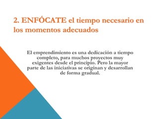 2. ENFÓCATE el tiempo necesario en
los momentos adecuados
El emprendimiento es una dedicación a tiempo
completo, para muchos proyectos muy
exigentes desde el principio. Pero la mayor
parte de las iniciativas se originan y desarrollan
de forma gradual.
 