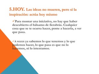5.HOY. Las ideas no mueren, pero si la
inspiración: actúa hoy mismo
Para montar una iniciativa, no hay que haber
descubierto el bálsamo de fierabrás. Cualquier
cosa que se te ocurra hacer, ponte a hacerla, a ver
que pasa.
A veces ya sabemos lo que tenemos y lo que
podemos hacer, lo que pasa es que no lo
hacemos, ni lo intentamos.
 