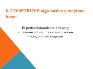 6. CONSTRUYE algo básico y mejórate
luego
El perfeccionamiento a veces y
curiosamente es una excusa para no
hacer, para no empezar
 