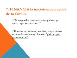 7. FINANCIA la iniciativa con ayuda
de tu familia
“Si no puedes convencer a tus padres, ¿a
quién esperas convencer?”
El actúa hoy mismo y construye algo básico
se complementa muy bien con “pide un poco
para empezar.”
 