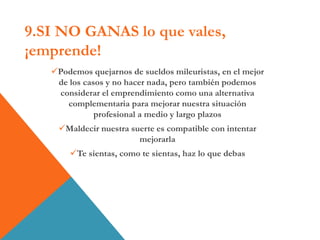 9.SI NO GANAS lo que vales,
¡emprende!
Podemos quejarnos de sueldos mileuristas, en el mejor
de los casos y no hacer nada, pero también podemos
considerar el emprendimiento como una alternativa
complementaria para mejorar nuestra situación
profesional a medio y largo plazos
Maldecir nuestra suerte es compatible con intentar
mejorarla
Te sientas, como te sientas, haz lo que debas
 