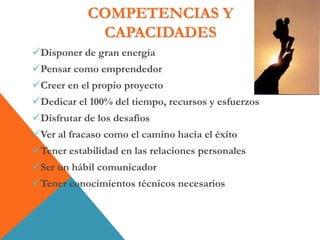 COMPETENCIAS Y
CAPACIDADES
Disponer de gran energía
Pensar como emprendedor
Creer en el propio proyecto
Dedicar el 100% del tiempo, recursos y esfuerzos
Disfrutar de los desafíos
Ver al fracaso como el camino hacia el éxito
Tener estabilidad en las relaciones personales
Ser un hábil comunicador
Tener conocimientos técnicos necesarios
 