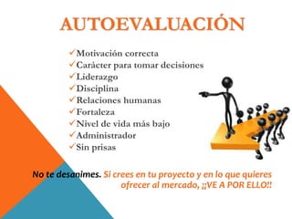 Motivación correcta
Carácter para tomar decisiones
Liderazgo
Disciplina
Relaciones humanas
Fortaleza
Nivel de vida más bajo
Administrador
Sin prisas
No te desanimes. Si crees en tu proyecto y en lo que quieres
ofrecer al mercado, ¡¡VE A POR ELLO!!
AUTOEVALUACIÓN
 