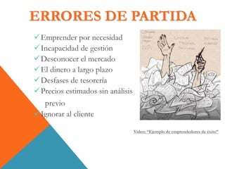 ERRORES DE PARTIDA
Emprender por necesidad
Incapacidad de gestión
Desconocer el mercado
El dinero a largo plazo
Desfases de tesorería
Precios estimados sin análisis
previo
Ignorar al cliente
Vídeo: “Ejemplo de emprendedores de éxito”
 