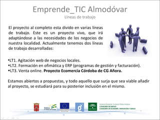 Emprende_TIC Almodóvar
                              Líneas de trabajo

El proyecto al completo esta divido en varias líneas
de trabajo. Este es un proyecto vivo, que irá
adaptándose a las necesidades de los negocios de
nuestra localidad. Actualmente tenemos dos líneas
de trabajo desarrolladas:

●
 LT1. Agitación web de negocios locales.
•LT2. Formación en ofimática y ERP (programas de gestión y facturación).
•LT3. Venta online. Proyecto Ecomercia Córdoba de CG Añora.

Estamos abiertos a propuestas, y todo aquello que surja que sea viable añadir
al proyecto, se estudiará para su posterior inclusión en el mismo.
 