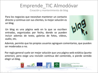 Emprende_TIC Almodóvar
                      Creación y mantenimiento de blog

Para los negocios que necesitan mantener un contacto
directo y continuo con sus clientes, la mejor solución es
un blog.

Un blog es una página web en la que se escriben
entradas, organizadas por fecha, donde se pueden
incluir además de texto, galerías de fotos, vídeos,
audio, etc.
Además, permite que los propios usuarios agreguen comentarios, que pueden
ser moderados o no.

Por regla general suele ser mejor solución que una página web estática (punto
anterior), pero exige una revisión continua del contenido, o pierde sentido
elegir un blog.
 