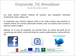 Emprende_TIC Almodóvar
                              Uso de las redes sociales


Las redes sociales enlazan millones de usuarios, que comparten contenido
(comentarios, fotos, vídeos, etc).

Es importante que nuestros negocios estén en las redes sociales, pues permite un
contacto directo con nuestros potenciales clientes, hace ver nuestra marca cercana y
potencia nuestra imagen.

Además, en el caso de Facebook, nos permite llevar un control del perfil de los
usuarios que nos visitan, numero de visitas en nuestras publicaciones, número de fans,
etc.
 