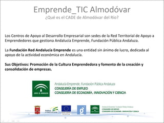 Emprende_TIC Almodóvar
                        ¿Qué es el CADE de Almodóvar del Río?


Los Centros de Apoyo al Desarrollo Empresarial son sedes de la Red Territorial de Apoyo a
Emprendedores que gestiona Andalucía Emprende, Fundación Pública Andaluza.

La Fundación Red Andalucía Emprende es una entidad sin ánimo de lucro, dedicada al
apoyo de la actividad económica en Andalucía.

Sus Objetivos: Promoción de la Cultura Emprendedora y fomento de la creación y
consolidación de empresas.
 
