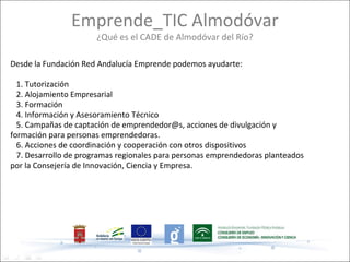 Emprende_TIC Almodóvar
                      ¿Qué es el CADE de Almodóvar del Río?

Desde la Fundación Red Andalucía Emprende podemos ayudarte:

  1. Tutorización
  2. Alojamiento Empresarial
  3. Formación
  4. Información y Asesoramiento Técnico
  5. Campañas de captación de emprendedor@s, acciones de divulgación y
formación para personas emprendedoras.
  6. Acciones de coordinación y cooperación con otros dispositivos
  7. Desarrollo de programas regionales para personas emprendedoras planteados
por la Consejería de Innovación, Ciencia y Empresa.
 