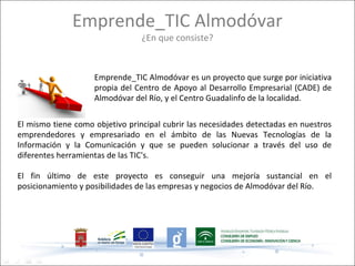 Emprende_TIC Almodóvar
                                 ¿En que consiste?


                    Emprende_TIC Almodóvar es un proyecto que surge por iniciativa
                    propia del Centro de Apoyo al Desarrollo Empresarial (CADE) de
                    Almodóvar del Río, y el Centro Guadalinfo de la localidad.

El mismo tiene como objetivo principal cubrir las necesidades detectadas en nuestros
emprendedores y empresariado en el ámbito de las Nuevas Tecnologías de la
Información y la Comunicación y que se pueden solucionar a través del uso de
diferentes herramientas de las TIC's.

El fin último de este proyecto es conseguir una mejoría sustancial en el
posicionamiento y posibilidades de las empresas y negocios de Almodóvar del Río.
 