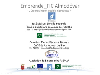 Emprende_TIC Almodóvar
    ¿Quienes hacen posible el proyecto?



      José Manuel Bergillo Redondo
  Centro Guadalinfo de Almodóvar del Río
  957 713 443 – cguadalinfo.almodovardelrio@gmail.com




     Francisco Manuel Sánchez Blancas
        CADE de Almodóvar del Río
    957 719 547 - fmsanchez@andaluciaemprende.es




    Asociación de Empresarios ASEMAR
 
