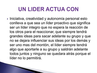    Iniciativa, creatividad y autonomía personal esto
    conlleva a que sea un líder proactivo que significa
    ser un líder integro que no espera la reacción de
    los otros para el reaccionar, que siempre tendrá
    grandes ideas para sacar adelante su grupo y que
    no se dejara influenciar sus ideas por los demás y
    ser uno mas del montón, el líder siempre tendrá
    algo que aportarle a su grupo y saldrán adelante
    todos juntos y ninguno se quedara atrás porque el
    líder no lo permitirá.
 