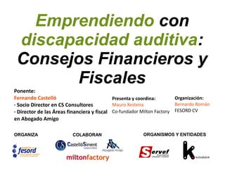 Emprendiendo con
discapacidad auditiva:
Consejos Financieros y
Fiscales
ORGANIZA COLABORAN ORGANISMOS Y ENTIDADES
Presenta y coordina:
Mauro Xesteira
Co-fundador Milton Factory
Ponente:
Fernando Castelló
· Socio Director en CS Consultores
· Director de las Áreas financiera y fiscal
en Abogado Amigo
Organización:
Bernardo Román
FESORD CV
 