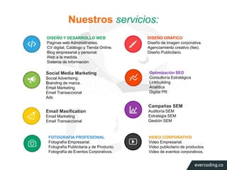 Nuestros servicios: 
DISEÑO Y DESARROLLO WEB 
Paginas web Administrables. 
CV digital, Catálogo y Tienda Online. 
Blog empresarial y personal. 
Web a la medida. 
Sistema de información 
DISEÑO GRÁFICO 
Diseño de imagen corporativa. 
Agenciamiento creativo (fee). 
Diseño Publicitario. 
Optimización SEO 
Consultoría Estratégica 
Linkbuilding 
Analítica 
Digital PR 
Social Media Marketing 
Social Advertising. 
Branding de marca. 
Email Marketing. 
Email Transaccional 
Ads 
FOTOGRAFIA PROFESIONAL 
Fotografía Empresarial. 
Fotografía Publicitaria y de Producto. 
Fotografía de Eventos Corporativos. 
VIDEO CORPORATIVO 
Video Empresarial. 
Video publicitario de productos. 
Video de eventos corporativos. 
Email Masification 
Email Marketing 
Email Transaccional 
Campañas SEM 
Auditoría SEM 
Estrategia SEM 
Gestión SEM 
 