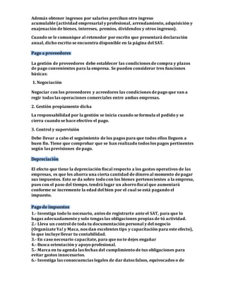 Además obtener ingresos por salarios perciban otro ingreso 
acumulable (actividad empresarial y profesional, arrendamiento, adquisición y 
enajenación de bienes, intereses, premios, dividendos y otros ingresos). 
Cuando se le comunique al retenedor por escrito que presentará declaración 
anual, dicho escrito se encuentra disponible en la página del SAT. 
Pago a proveedores 
La gestión de proveedores debe establecer las condiciones de compra y plazos 
de pago convenientes para la empresa. Se pueden considerar tres funciones 
básicas: 
1. Negociación 
Negociar con los proveedores y acreedores las condiciones de pago que van a 
regir todas las operaciones comerciales entre ambas empresas. 
2. Gestión propiamente dicha 
La responsabilidad por la gestión se inicia cuando se formula el pedido y se 
cierra cuando se hace efectivo el pago. 
3. Control y supervisión 
Debe llevar a cabo el seguimiento de los pagos para que todos ellos lleguen a 
buen fin. Tiene que comprobar que se han realizado todos los pagos pertinentes 
según las previsiones de pago. 
Depreciación 
El efecto que tiene la depreciación fiscal respecto a los gastos operativos de las 
empresas, es que les ahorra una cierta cantidad de dinero al momento de pagar 
sus impuestos. Esto se da sobre todo con los bienes pertenecientes a la empresa, 
pues con el paso del tiempo, tendrá lugar un ahorro fiscal que aumentará 
conforme se incremente la edad del bien por el cual se está pagando el 
impuesto. 
Pago de impuestos 
1.- Investiga todo lo necesario, antes de registrarte ante el SAT, para que lo 
hagas adecuadamente y solo tengas las obligaciones propias de tú actividad. 
2.- Lleva un control de toda tu documentación personal y del negocio 
(Organízate Ya! y Maca, nos dan excelentes tips y capacitación para este efecto), 
lo que incluye llevar tu contabilidad. 
3.- En caso necesario capacítate, para que no te dejes engañar 
4.- Busca orientación y apoyo profesional. 
5.- Marca en tu agenda las fechas del cumplimiento de tus obligaciones para 
evitar gastos innecesarios. 
6.- Investiga las consecuencias legales de dar datos falsos, equivocados o de 
 