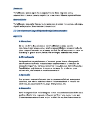 Amenazas 
Variables que ponen a prueba la supervivencia de su empresa y que, 
reconocidas a tiempo, pueden esquivarse o ser convertidas en oportunidades 
Oportunidades 
Variables que están a la vista de todos pero que, si no son reconocidas a tiempo, 
significan la pérdida de una ventaja competitiva. 
11.-Comentemos con los participantes los siguientes conceptos: 
OBJETIVO 
1.-Financieros 
En los objetivos financieros se espera obtener en cada aspecto 
relacionado con las ganancias una buena cantidad que sea aprovechada 
para comprar las materias primas y así distribuirá las ganancias entre los 
sueldos y lo que se utilice para hacer el compro de la metería prima 
2.-Mercadotecnia 
Es el precio de los productos en el mercado que en base a ello se pueda 
establecer una suma de costos variable dependiendo de la cantidad de 
productos requeridos para una compra o venta, también hace referencia a 
la publicidad solicitada por la empresa para que los productos sean 
reconocidos y así aumentar su valor monetario 
3.-Operación 
Son los pasos a desarrollar para que la empresa trabaje de una manera 
adecuada y en base a distintos ámbitos relacionados con el cuidado del 
ambiente, de los consumidores, pago de impuestos, etc. 
4.-Personales 
Sería la organización realizada para tomar en cuenta las necesidades de la 
gente y adaptar a la empresa a ello para así tener una mayor venta que 
tenga como consecuencia una mayor producción y así mejores ganancias 
 