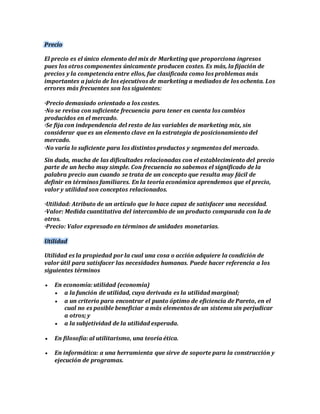 Precio 
El precio es el único elemento del mix de Marketing que proporciona ingresos 
pues los otros componentes únicamente producen costes. Es más, la fijación de 
precios y la competencia entre ellos, fue clasificada como los problemas más 
importantes a juicio de los ejecutivos de marketing a mediados de los ochenta. Los 
errores más frecuentes son los siguientes: 
·Precio demasiado orientado a los costes. 
·No se revisa con suficiente frecuencia para tener en cuenta los cambios 
producidos en el mercado. 
·Se fija con independencia del resto de las variables de marketing mix, sin 
considerar que es un elemento clave en la estrategia de posicionamiento del 
mercado. 
·No varía lo suficiente para los distintos productos y segmentos del mercado. 
Sin duda, mucha de las dificultades relacionadas con el establecimiento del precio 
parte de un hecho muy simple. Con frecuencia no sabemos el significado de la 
palabra precio aun cuando se trata de un concepto que resulta muy fácil de 
definir en términos familiares. En la teoría económica aprendemos que el precio, 
valor y utilidad son conceptos relacionados. 
·Utilidad: Atributo de un artículo que lo hace capaz de satisfacer una necesidad. 
·Valor: Medida cuantitativa del intercambio de un producto comparada con la de 
otros. 
·Precio: Valor expresado en términos de unidades monetarias. 
Utilidad 
Utilidad es la propiedad por la cual una cosa o acción adquiere la condición de 
valor útil para satisfacer las necesidades humanas. Puede hacer referencia a los 
siguientes términos 
 En economía: utilidad (economía) 
 a la función de utilidad, cuya derivada es la utilidad marginal; 
 a un criterio para encontrar el punto óptimo de eficiencia de Pareto, en el 
cual no es posible beneficiar a más elementos de un sistema sin perjudicar 
a otros; y 
 a la subjetividad de la utilidad esperada. 
 En filosofía: al utilitarismo, una teoría ética. 
 En informática: a una herramienta que sirve de soporte para la construcción y 
ejecución de programas. 
 