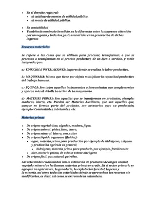  En el derecho registral: 
 al catálogo de montes de utilidad pública 
 al monte de utilidad pública. 
 En contabilidad 
 También denominado beneficio, es la diferencia entre los ingresos obtenidos 
por un negocio y todos los gastos incurridos en la generación de dichos 
ingresos 
Recursos materiales 
Se refiere a las cosas que se utilizan para procesar, transformar, o que se 
procesan o transforman en el proceso productivo de un bien o servicio, y están 
integrados por: 
a.- EDIFICIOS E INSTALACIONES: Lugares donde se realiza la labor productiva. 
b.- MAQUINARIA: Misma que tiene por objeto multiplicar la capacidad productiva 
del trabajo humano. 
c.- EQUIPOS: Son todos aquellos instrumentos o herramientas que complementan 
y aplican más al detalle la acción de la maquinaria. 
d.- MATERIAS PRIMAS: Son aquellas que se transforman en productos, ejemplo: 
maderas, hierro, etc. Pueden ser Materias Auxiliares, que son aquellas que, 
aunque no forman parte del producto, son necesarios para su producción, 
ejemplo: Combustibles, lubricantes, etc. 
Materias primas 
 De origen vegetal: lino, algodón, madera, fique, 
 De origen animal: pieles, lana, cuero, 
 De origen mineral: hierro, oro, cobre 
 De origen líquido o gaseoso (fluidos): 
 agua, materia prima para producción por ejemplo de hidrógeno, oxígeno, 
y producción agrícola en general; 
 hidrógeno, materia prima para producir, por ejemplo, fertilizantes 
 aire, materia prima, de esta se extrae nitrógeno 
 De origen fósil: gas natural, petróleo. 
Las actividades relacionadas con la extracción de productos de origen animal, 
vegetal y mineral se les llaman materias primas en crudo. En el sector primario se 
agrupan la agricultura, la ganadería, la explotación forestal, la pesca y 
la minería, así como todas las actividades dónde se aprovechan los recursos sin 
modificarlos, es decir, tal como se extraen de la naturaleza. 
 