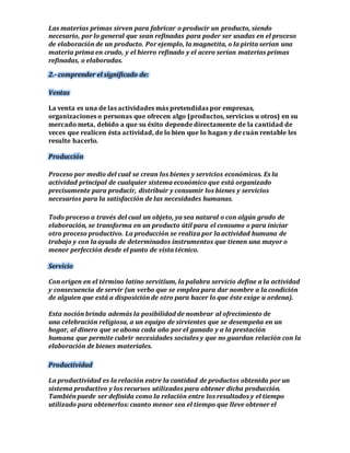Las materias primas sirven para fabricar o producir un producto, siendo 
necesario, por lo general que sean refinadas para poder ser usadas en el proceso 
de elaboración de un producto. Por ejemplo, la magnetita, o la pirita serían una 
materia prima en crudo, y el hierro refinado y el acero serían materias primas 
refinadas, o elaboradas. 
2.- comprender el significado de: 
Ventas 
La venta es una de las actividades más pretendidas por empresas, 
organizaciones o personas que ofrecen algo (productos, servicios u otros) en su 
mercado meta, debido a que su éxito depende directamente de la cantidad de 
veces que realicen ésta actividad, de lo bien que lo hagan y de cuán rentable les 
resulte hacerlo. 
Producción 
Proceso por medio del cual se crean los bienes y servicios económicos. Es la 
actividad principal de cualquier sistema económico que está organizado 
precisamente para producir, distribuir y consumir los bienes y servicios 
necesarios para la satisfacción de las necesidades humanas. 
Todo proceso a través del cual un objeto, ya sea natural o con algún grado de 
elaboración, se transforma en un producto útil para el consumo o para iniciar 
otro proceso productivo. La producción se realiza por la actividad humana de 
trabajo y con la ayuda de determinados instrumentos que tienen una mayor o 
menor perfección desde el punto de vista técnico. 
Servicio 
Con origen en el término latino servitĭum, la palabra servicio define a la actividad 
y consecuencia de servir (un verbo que se emplea para dar nombre a la condición 
de alguien que está a disposición de otro para hacer lo que éste exige u ordena). 
Esta noción brinda además la posibilidad de nombrar al ofrecimiento de 
una celebración religiosa, a un equipo de sirvientes que se desempeña en un 
hogar, al dinero que se abona cada año por el ganado y a la prestación 
humana que permite cubrir necesidades sociales y que no guardan relación con la 
elaboración de bienes materiales. 
Productividad 
La productividad es la relación entre la cantidad de productos obtenida por un 
sistema productivo y los recursos utilizados para obtener dicha producción. 
También puede ser definida como la relación entre los resultados y el tiempo 
utilizado para obtenerlos: cuanto menor sea el tiempo que lleve obtener el 
 