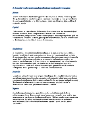 4.-Comentar con los asistentes el significado de los siguientes conceptos: 
Ahorro 
Ahorro es la acción de ahorrar (guardar dinero para el futuro, reservar parte 
del gasto ordinario o evitar un gasto o consumo mayor) y la cosa que se ahorra. 
El ahorro, por lo tanto, es la diferencia que existe en el ingreso disponible y el 
gasto efectuado. 
Capital 
En Economía, el capital suele definirse de distintas formas. No obstante bajo el 
enfoque ortodoxo, es un componente de producción constituido 
por inmuebles, maquinaria o instalaciones propias de cualquier género, que, en 
colaboración con otros factores, principalmente el trabajo y bienes intermedios, 
se destina a la producción de bienes de consumo. 
Crecimiento 
El crecimiento económico es el ritmo al que se incrementa la producción de 
bienes y servicios de una economía, y por tanto su renta, durante un período 
determinado. Este período puede ser muy corto (un trimestre o un año); pero la 
teoría del crecimiento económico se ocupa principalmente de analizar los 
factores que influyen en el ritmo al que crece una economía por término medio 
durante períodos más largos. De esta forma, el énfasis se pone más en la 
expansión de la capacidad productiva de un país que en sus fluctuaciones a 
corto plazo, de las que se ocupa la teoría del ciclo económico. 
Inversión 
La palabra latina inversio es el origen etimológico del actual término inversión 
que ahora vamos a analizar. En concreto, podemos determinar que aquella está 
conformada por la suma de tres partes: el prefijo in- que puede traducirse como 
“hacia dentro”, el vocablo versus que es sinónimo de “dado la vuelta” y 
finalmente el sufijo –ion que es equivalente a “acción”. 
Ingreso 
Son todos aquellos recursos que obtienen los individuos, sociedades o 
gobiernos por el uso de riqueza, trabajo humano, o cualquier otro motivo que 
incremente su patrimonio. En el caso del Sector Público, son los provenientes de 
los impuestos, derechos, productos, aprovechamientos, financiamientos 
internos y externos; así como de la venta de bienes y servicios del Sector 
Paraestatal. 
 
