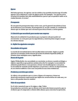 Egreso 
Del latín egressus, los egresos son las salidas o las partidas de descargo. El verbo 
egresar hace referencia a salir de alguna parte. Por ejemplo: “Los egresos de la 
terminal de ómnibus han sido multitudinarios: parece que no quedará nadie en la 
ciudad durante el verano”. 
Presupuesto 
El concepto de presupuesto tiene varios usos, por lo general vinculados al área 
de las finanzas y la economía. El presupuesto es, en este sentido, la cantidad de 
dinero que se estima que será necesaria para hacer frente a ciertos gastos. 
5.-Lista de lo que necesitaría para montar una empresa 
Mejoraría la calidad de los productos que se preparen ahí para poder así 
incrementar su costo para que los ingredientes y materia prima tengan eso que 
los clientes buscan 
6.- Definir los siguientes conceptos 
Necesidades de la gente 
La noción de necesidad deriva del vocablo latino necessitas. Según se puede 
apreciar al consultar el diccionario de la Real Academia Española (RAE), el 
término tiene múltiples usos y significados. 
Deseos de la gente 
Según Philip Kotler, las necesidades se convierten en deseos cuando se dirigen a 
objetos específicos que podrían satisfacerlos [3]. Por ejemplo, la necesidad de 
alimento puede llevar a una persona a desear una hamburguesa o una pizza, 
la necesidad de vivienda puede impulsar a la persona a desear un departamento 
en un céntrico edificio o una casa con jardín en una zona residencial. 
Productos y servicios que existen 
Se refiere a los productos que se crean o llegan a la empresa y tienen un 
desarrollo monetario empresarial que defina las características de cada uno y en 
base a ello puedan hacerse cambios 
Valor de un producto 
Es el valor monetario que se le asigna a algo. Todos 
los productos y servicios que se ofrecen en el mercado tienen un precio, que es 
el dinero que el comprador o cliente debe abonar para concretar la operación. 
 