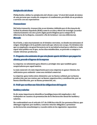 Satisfacción del cliente 
Philip Kotler, define la satisfacción del cliente como "el nivel del estado de ánimo 
de una persona que resulta de comparar el rendimiento percibido de un producto 
o servicio con sus expectativas 
Transacciones 
Del latín transactio, transacción es un término definido por el diccionario de 
la Real Academia Española (RAE) como la acción y efecto de transigir (acordar 
voluntariamente con otra parte algún punto litigioso para compartir la 
diferencia de la disputa, consentir a fin de terminar con una diferencia). 
Mercado 
En el latín, y más exactamente en el término mercatus, es donde encontramos el 
origen etimológico de la palabra mercado que ahora nos ocupa. Un término este 
que es empleado con gran frecuencia en la sociedad actual para referirse a todo 
aquel sitio público en el que, en los días establecidos, se procede a comprar o 
vender diversos productos. 
7.- Pregunta a los asistentes de que otra fuente aparte del dinero que pagan los 
clientes, procede el ingreso de la empresa 
La empresa no solamente gana dinero y prestigio sino que también gana 
auspiciadores por aquel motivo. 
Lo más esencial o lo más importante para una empresa es ganar clientes, los 
suficientes para subsistir como una entidad comercial. 
La empresa gana todos estos elementos por su buena calidad, por su buena 
producción, por sus ventas, por su buena organización y coordinación, por su 
buena distribución, por su buena promoción, etc. 
8.- Pedir que escriban una lista de las obligaciones del negocio 
Sueldos y salarios 
Es de suma importancia identificar lasobligaciones del empleador y del 
trabajador en cuanto a la presentación de la Declaración Anual de sueldos y 
salarios. 
De conformidad con el artículo 117 de LISR fracción III, las personas físicas, que 
obtengan ingresos por sueldos y salarios estarán obligados a presentar 
su declaración anualsiempre y cuando estén en los siguientes supuestos: 
 