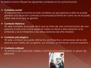 4) Explica como influyen los siguientes contextos en la comunicacion


 Contexto social:
  El espacio influye mucho en este contexto ya que gracias a este se puede
  generar una situacion comoda o incomoda la forma en como se ve se pude
  saber que es lo que se genera.

 Contexto historico:
  En este contexto se puede decir que se trata de una comunicacion de una
  persona a otra a la cual le explican sobre un tema y esta persona no lo
  entiende y se lo interpreta a las otras personas de otra manera

 Contexto psicologico:
  En este contexto se puede afirmar los sentimientos o emociones de la otra
  persona por medio de sus gestos, sus miradas, su forma en como lo expresa...

 Contexto cultural:
  Es el marco de creencias valores y normascompartidos entre un grupo de
  personas
 