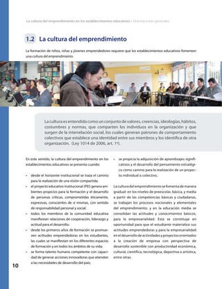 La cultura del emprendimiento en los establecimientos educativos • Orientaciones generales
10
1.2	 La cultura del emprendimiento
La formación de niños, niñas y jóvenes emprendedores requiere que los establecimientos educativos fomenten
una cultura del emprendimiento.
La cultura es entendida como un conjunto de valores, creencias, ideologías, hábitos,
costumbres y normas, que comparten los individuos en la organización y que
surgen de la interrelación social, los cuales generan patrones de comportamiento
colectivos que establece una identidad entre sus miembros y los identifica de otra
organización. (Ley 1014 de 2006, art. 1º).
En este sentido, la cultura del emprendimiento en los
establecimientos educativos se presenta cuando:
•	 desde el horizonte institucional se traza el camino
para la realización de una visión compartida;
•	 el proyecto educativo institucional (PEI) genera am-
bientes propicios para la formación y el desarrollo
de personas críticas, comprometidas éticamente,
expresivas, conscientes de sí mismas, con sentido
de responsabilidad personal y social;
•	 todos los miembros de la comunidad educativa
manifiestan relaciones de cooperación, liderazgo y
actitud para el desarrollo;
•	 desde los primeros años de formación se promue-
ven actitudes emprendedoras en los estudiantes,
las cuales se manifiestan en los diferentes espacios
de formación y en todos los ámbitos de su vida;
•	 se forma talento humano competente con capaci-
dad de generar acciones innovadoras que atiendan
a las necesidades de desarrollo del país;
•	 se propicia la adquisición de aprendizajes signifi-
cativos y el desarrollo del pensamiento estratégi-
co como camino para la realización de un proyec-
to individual o colectivo.
La cultura del emprendimiento se fomenta de manera
gradual: en los niveles de preescolar, básica, y media
a partir de las competencias básicas y ciudadanas,
se trabajan los procesos nocionales y elementales
del emprendimiento; y en la educación media se
consolidan las actitudes y conocimientos básicos,
para la empresarialidad. Esta se constituye en
oportunidad para que el estudiante materialice sus
actitudes emprendedoras y para la empresarialidad
en el desarrollo de actividades y proyectos orientados
a la creación de empresa con perspectiva de
desarrollo sostenible con productividad económica,
cultural, científica, tecnológica, deportiva o artística,
entre otras.
 