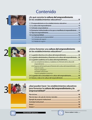 Contenido
1.1	El emprendimiento en los establecimientos educativos....................................9
1.2	La cultura del emprendimiento............................................................................10
1.3	Actitudes emprendedoras.....................................................................................12
1.4	Escenarios institucionales en los que se manifiesta el emprendimiento.....13
1.5	Tipos de emprendimiento......................................................................................14
1.6	La empresarialidad..................................................................................................16
1.6.1	Actitudes para la empresarialidad..........................................................................................17
1.6.2	Iniciativa de negocio....................................................................................................................19
1.6.3	Modelo de negocio......................................................................................................................20
2.1	La gestión directiva en la cultura del emprendimiento...................................28
2.2	La gestión administrativa y financiera en la cultura del emprendimiento......30
2.3	La gestión académica en la cultura del emprendimiento................................32
2.3.1	Las competencias básicas y ciudadanas en el fomento de la cultura del
emprendimiento...........................................................................................................................33
2.3.2	Espacios de formación para el fomento de la cultura del emprendimiento...........35
El plan de esudios...........................................................................................................................................36
Proyectos pedagógicos................................................................................................................................36
Actividades institucionales.........................................................................................................................36
Proyectos pedagógicos productivos.......................................................................................................37
2.4	La gestión de la comunidad en la cultura del emprendimiento.....................40
2.5	Actores y roles en la cultura del emprendimiento............................................42
Plan de área.....................................................................................................................48
Plan de clase o de aula de ciencias naturales............................................................50
Ejemplo de proyecto institucional..............................................................................51
Actividad institucional..................................................................................................56
Anexo 1	............................................................................................................................58
Anexo 2	............................................................................................................................59
2
3
1
	 Recuerde que... Para saber más…
¿En qué consiste la cultura del emprendimiento
en los establecimientos educativos?..................................8
¿Cómo fomentar una cultura del emprendimiento
en los establecimientos educativos?................................26
¿Qué pueden hacer los establecimientos educativos
para fomentar la cultura del emprendimiento y la
empresarialidad?.................................................................47
 