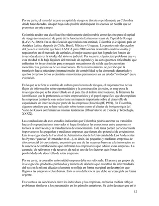Por su parte, el tema del acceso a capital de riesgo se discute repetidamente en Colombia
desde hace décadas, sin que haya sido posible desbloquear los cuellos de botella que se
presentan en este campo.

Colombia recibe una clasificación relativamente desfavorable como destino para el capital
de riesgo internacional, de parte de la Asociación Latinoamericana de Capital de Riesgo
(LAVCA, 2008). En la clasificación que realiza esta entidad, Colombia es el quinto país de
América Latina, después de Chile, Brasil, México y Uruguay. Los puntos más destacados
del país en el informe que hace LAVCA para 2008 son los desarrollos institucionales y
regulatorios en el mercado de capitales, el mejor acceso que han logrado los fondos de
inversión al país y la solidez del sistema judicial. Por su parte, el principal problema que ve
esta entidad es la baja liquidez del mercado de capitales y las consiguientes dificultades que
enfrentan los inversionistas para conseguir mecanismos de salida que les permitan
monetizar las ganancias de sus inversiones. De la misma manera, se percibe que la
transición hacia estándares internacionales de contabilidad se ha demorado demasiado y
que los derechos de los accionistas minoritarios permanecen en un estado “mediocre” en su
evolución.

En lo que se refiere al cambio de cultura para la toma de riesgos, el mejoramiento de los
flujos de información sobre oportunidades y la construcción de redes, es muy poca la
investigación que se ha desarrollado en el país. En el ámbito internacional, la literatura ha
identificado que la pertenencia a redes empresariales y el papel específico que desempeñan
las empresas dentro de esas redes tiene un impacto importante sobre el desarrollo de
capacidades de innovación por parte de las empresas (Rosenkopff, 1998). En Colombia,
algunos estudios que se han realizado sobre temas como el cluster de biotecnología del
Valle del Cauca confirman las mismas tendencias (Observatorio de Ciencia y Tecnología,
XXXX).

Las conclusiones de esos estudios indicarían que Colombia podría acelerar su transición
hacia el emprendimiento innovador si logra fortalecer las conexiones entre empresas en
torno a la innovación y la transferencia de conocimiento. Este tema parece particularmente
importante en las pequeñas y medianas empresas que tienen alto potencial de crecimiento.
Una investigación de la Facultad de Administración de la Universidad de Los Andes entre
las Pymes “gacelas” (Hernandez et al…), es decir, las pequeñas y medianas empresas de
alto potencial de crecimiento, encontró que una de las mayores barreras a la innovación es
la ausencia de interlocutores que enfrentan los empresarios que lideran estas empresas. La
carencia de referentes y de recursos de red es uno de los factores que frenan las
posibilidades de desarrollo de estas empresas.

Por su parte, la conexión universidad-empresa debe ser reforzada. El avance en grupos de
investigación, productos publicados y número de doctores que muestran las universidades
del país en la última década solamente se refleja en forma marginal en desarrollos que
llegan a las empresas colombianas. Esta es una deficiencia que debe ser corregida en forma
urgente.

En cuanto a las conexiones entre los individuos y las empresas, en buena medida reflejan
problemas similares a los presentados en los párrafos anteriores. Se debe destacar que en lo
                                                                                            12
 