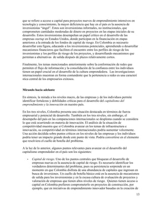 que se refiere a acceso a capital para proyectos nuevos de emprendimiento intensivos en
tecnología y conocimiento, la mayor deficiencia que hay en el país es la ausencia de
inversionistas “ángel”. Estos son inversionistas informales, no institucionales, que
comprometen cantidades moderadas de dinero en proyectos en las etapas iniciales de su
desarrollo. Estos inversionistas desempeñan un papel crítico en el desarrollo de las
empresas startup en Estados Unidos, donde participan en la financiación en etapas
anteriores a la entrada de los fondos de capital de riesgo. En Colombia es necesario
desarrollar esta figura, educando a los inversionistas potenciales, aprendiendo a desarrollar
mecanismos financieros que faciliten el encuentro entre los perfiles de riesgo de los
inversionistas y los perfiles de riesgo de los proyectos, y desarrollando mecanismos que
permitan a alternativas de salida después de plazos relativamente cortos.

Finalmente, los temas mencionados anteriormente sobre la conformación de redes que
permiten el flujo de información y la consolidación de la confianza entre los individuos
tienen un papel crucial en el desarrollo de la cultura emprendedora. Las investigaciones
internacionales muestran en forma contundente que la pertenencia a redes es una caracterí
stica central de los empresarios exitosos.


Mirando hacia adelante

En síntesis, la mirada a los niveles macro, de las empresas y de los individuos permite
identificar fortalezas y debilidades críticas para el desarrollo del capitalismo del
emprendimiento y la innovación en nuestro país.

En los tres niveles, Colombia presenta una situación destacada en términos de fuerza
empresarial y potencial de desarrollo. También en los tres niveles, sin embargo, el
desempeño del país en las comparaciones internacionales se desploma cuando se considera
lo que está ocurriendo en materia de innovación. El análisis de la situación de
competitividad muestra que si Colombia avanzar en los temas de infraestructura e
innovación, su competitividad en términos internacionales podría aumentar velozmente.
Una acción decidida sobre puntos críticos en los niveles de las empresas y los individuos
podría tener un impacto grande desde este punto de vista. Podría convertirse en el elemento
que resolviera el cuello de botella del problema.

A la luz de lo anterior, algunos puntos relevantes para avanzar en el desarrollo del
capitalismo emprendedor en el país son los siguientes:

   •   Capital de riesgo. Uno de los puntos centrales que bloquean el desarrollo de
       empresas nuevas es la ausencia de capital de riesgo. Es necesario identificar los
       verdaderos determinantes del problema, pues su persistencia sorprende en un
       momento en que Colombia disfruta de una abundancia de capitales que ingresan en
       busca de inversiones. Un cuello de botella básico está en la ausencia de mecanismos
       de salida para los inversionistas y en la escasa cultura de evaluación de proyectos y
       valoración de empresas que tienen altos niveles de riesgo. Quienes tienen acceso a
       capital en Colombia prefieren comprometerlo en proyectos de construcción, por
       ejemplo, que en iniciativas de emprendimiento innovador basadas en la creación de
                                                                                           13
 