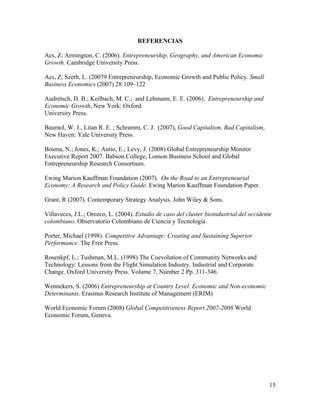 REFERENCIAS

Acs, Z; Armington, C. (2006). Entrepreneurship, Geography, and American Economic
Growth. Cambridge University Press.

Acs, Z; Szerb, L. (20079 Entrepreneurship, Economic Growth and Public Policy. Small
Business Economics (2007) 28:109–122

Audretsch, D. B.; Keilbach, M. C.; and Lehmann, E. E. (2006). Entrepreneurship and
Economic Growth, New York: Oxford
University Press.

Baumol, W. J., Litan R. E. ; Schramm, C. J. (2007), Good Capitalism, Bad Capitalism,
New Haven: Yale University Press.

Bosma, N.; Jones, K.; Autio, E.; Levy, J. (2008) Global Entrepreneurship Monitor
Executive Report 2007. Babson College, Lonson Business School and Global
Entrepreneurship Research Consortium.

Ewing Marion Kauffman Foundation (2007). On the Road to an Entrepreneurial
Economy: A Research and Policy Guide. Ewing Marion Kauffman Foundation Paper.

Grant, R (2007). Contemporary Strategy Analysis. John Wiley & Sons.

Villaveces, J.L.; Orozco, L. (2004). Estudio de caso del cluster bioindustrial del occidente
colombiano. Observatorio Colombiano de Ciencia y Tecnología

Porter, Michael (1998). Competitive Advantage: Creating and Sustaining Superior
Performance. The Free Press.

Rosenkpf, L.; Tushman, M.L. (1998) The Coevolution of Community Networks and
Technology: Lessons from the Flight Simulation Industry. Industrial and Corporate
Change. Oxford University Press. Volume 7, Number 2 Pp. 311-346.

Wennekers, S. (2006) Entrepreneurship at Country Level. Economic and Non-economic
Determinants. Erasmus Research Institute of Management (ERIM)

World Economic Forum (2008) Global Competitiveness Report 2007-2008.World
Economic Forum, Geneva.




                                                                                           15
 