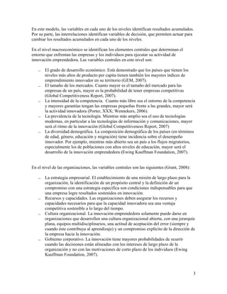 En este modelo, las variables en cada uno de los niveles identifican resultados acumulados.
Por su parte, las interrelaciones identifican variables de decisión, que permiten actuar para
cambiar los resultados acumulados en cada uno de los niveles.

En el nivel macroeconómico se identifican los elementos centrales que determinan el
entorno que enfrentan las empresas y los individuos para ejecutar su actividad de
innovación emprendedora. Las variables centrales en este nivel son:

      El grado de desarrollo económico. Está demostrado que los países que tienen los
       niveles más altos de producto per capita tienen también los mayores índices de
       emprendimiento innovador en su territorio (GEM, 2007).
      El tamaño de los mercados. Cuanto mayor es el tamaño del mercado para las
       empresas de un país, mayor es la probabilidad de tener empresas competitivas
       (Global Competitiveness Report, 2007).
      La intensidad de la competencia. Cuanto más libre sea el entorno de la competencia
       y mayores garantías tengan las empresas pequeñas frente a las grandes, mayor será
       la actividad innovadora (Porter, XXX; Wennekers, 2006).
      La prevalencia de la tecnología. Mientras más amplio sea el uso de tecnologías
       modernas, en particular a las tecnologías de información y comunicaciones, mayor
       será el ritmo de la innovación (Global Competitiveness Report, 2007)
      La diversidad demográfica. La composición demográfica de los países (en términos
       de edad, género, educación y migración) tiene incidencia sobre el desempeño
       innovador. Por ejemplo, mientras más abierto sea un país a los flujos migratorios,
       especialmente los de poblaciones con altos niveles de educación, mayor será el
       desarrollo de la innovación emprendedora (Ewing Kauffman Foundation, 2007).


En el nivel de las organizaciones, las variables centrales son las siguientes (Grant, 2008):

      La estrategia empresarial. El establecimiento de una misión de largo plazo para la
       organización, la identificación de un propósito central y la definición de un
       compromiso con una estrategia específica son condiciones indispensables para que
       una empresa logre resultados sostenidos en innovación.
      Recursos y capacidades. Las organizaciones deben asegurar los recursos y
       capacidades necesarios para que la capacidad innovadora sea una ventaja
       competitiva sostenible a lo largo del tiempo.
      Cultura organizacional. La innovación emprendedora solamente puede darse en
       organizaciones que desarrollen una cultura organizacional abierta, con una jerarquía
       plana, equipos multidisciplinarios, una actitud de aceptación del error (siempre y
       cuando éste contribuya al aprendizaje) y un compromiso explícito de la dirección de
       la empresa hacia la innovación.
      Gobierno corporativo. La innovación tiene mayores probabilidades de ocurrir
       cuando las decisiones están alineadas con los intereses de largo plazo de la
       organización y no con las motivaciones de corto plazo de los individuos (Ewing
       Kauffman Foundation, 2007).



                                                                                               3
 