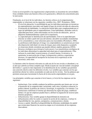 Como un nivel paralelo a las organizaciones empresariales se encuentran las universidades.
Estas entidades tienen una función crítica en la generación y difusión de conocimiento para
la innovación.

Finalmente, en el nivel de los individuos, los factores críticos en el comportamiento
emprendedor se relacionan con las siguientes variables (Acs, 2007; Wennekers, 2006):
     El nivel de educación. La posibilidad de que los individuos participen en iniciativas
      de emprendimiento innovador está ligada al logro de niveles elevados de educación.
     El desarrollo de habilidades. La educación formal debe estar complementada por el
      logro de habilidades para el emprendimiento. Estas habilidades, definidas como la
      capacidad para hacer, están relacionadas con los niveles de educación, pero se
      adquieren fundamentalmente a partir de la experiencia.
     La capacidad para la identificación de oportunidades. Esta es la capacidad para
      articular un orden a partir del caos del entorno, descubrir necesidades insatisfechas
      en los consumidores y crear soluciones para esas necesidades (Wennekers, 2006).
     La preferencia individual por el riesgo. Los emprendedores se caracterizan por tener
      alta disposición individual a la toma de riesgos, pues están dispuestos a aceptarlo
      en situaciones donde consideran que pueden obtener amplias ganancias (XXX).
     Recursos sicológicos (psychological endowments). Las características sicológicas de
      los individuos determinan la capacidad individual para el emprendimiento. Ellas
      incluyen la creatividad, la perseverancia, el control interno, la iniciativa, la
      autonomía, la motivación por el logro, la disposición a abrirse a experiencias
      diversas y la capacidad de incorporar las lecciones de la experiencia en las
      decisiones, entre otras.

La literatura sobre los factores relevantes en cada uno de los tres niveles es abundante y no
es del caso cubrirla en forma completa aquí. Desde el punto de vista del modelo conceptual
del Gráfico 1, quizás lo más importante es la identificación de las variables que permiten
una conexión efectiva entre los diferentes niveles. Las variables que conectan son las que
permitirían afectar los valores acumulados en cada uno de los niveles. Son las palancas que
permiten actuar para incrementar la fuerza de la innovación emprendedora en un país.

Las principales variables que conectan el nivel macro y el nivel de las empresas son las
siguientes:

      Instituciones. Esta variable condensa las políticas generales que tienen que ver con
       el desarrollo de la competitividad, incluyendo, entre otras, la política comercial, la
       política laboral, la política de ciencia y tecnología, la regulación y los trámites. Las
       instituciones conforman el sistema que determina las reglas del juego, establecen
       límites a lo que las empresas pueden hacer y definen la asignación de recursos para
       distintos propósitos.
      Infraestructura. Esta variable agrupa la disponibilidad de elementos de
       infraestructura sobre los cuales se soporta la acción de las empresas, e incluye la
       disponibilidad de vías, puertos, aeropuertos, comunicaciones y demás.
      Acceso a capital. Identifica la disponibilidad de diferentes modalidades de capital
       que existen para financiar las sucesivas etapas en el crecimiento de las empresas
       innovadoras.
                                                                                                  5
 