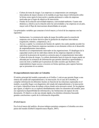    Cultura de toma de riesgos. Las empresas se comprometen con estrategias
       innovadoras de mayor alcance en la medida en que haya mayor información sobre
       la forma como opera la innovación y puedan pertenecer a redes de empresas
       motivadas por el logro de objetivos de innovación.
      Fluidez de la relación universidad-empresa y universidad-ambiente. Cuanto más
       dinámica y efectiva sea la relación entre las universidades y las empresas en un país,
       mayor será el flujo de innovaciones desarrolladas en un país.

Las principales variables que conectan el nivel macro y el nivel de las empresas son las
siguientes:

      Instituciones. La existencia de reglas de juego favorables para la creación de
       empresas son un factor decisivo para la gestación de empresas innovadoras
       (regulación, trámites, competencia, etc.).
      Acceso a capital. La existencia de fuentes de capital a las cuales puedan acceder los
       individuos para financiar empresas nacientes es un elemento crítico en el desarrollo
       de emprendimientos innovadores.
      Incentivos al comportamiento innovador en las organizaciones. El despliegue de la
       capacidad creativa de los individuos dentro de las empresas depende en forma
       crucial de la presencia de incentivos correctos para el comportamiento innovador.
      Cultura de toma de riesgos. La cultura dominante hacia la toma de riesgos puede ser
       afectada por la existencia de información que permita identificar oportunidades y
       casos de éxito y también por la presencia de redes sociales que faciliten a los
       emprendedores lograr acceso a recursos en forma oportuna, para superar barreras
       que se presentan en su camino.


El emprendimiento innovador en Colombia

El mérito principal del modelo expresado en el Gráfico 1 está en que permite llegar a una
síntesis del estado del emprendimiento y la innovación. En el caso de Colombia, al
compilar información de diferentes fuentes en función de las relaciones expresadas en el
modelo, es posible llegar a un diagnóstico del estado del emprendimiento y la innovación
en el país e identificar áreas de trabajo críticas donde sería necesario actuar. En las páginas
que siguen, el objetivo no es explorar detalladamente todos los elementos del modelo, pues
eso superaría la disponibilidad de información y las limitaciones de espacio de este
documento. El objetivo es dar una mirada rápida a los distintos elementos buscando
grandes conclusiones a partir de la información disponible.


El nivel macro

En el nivel macro del análisis, diversos trabajos permiten comparar a Colombia con otros
países del mundo (Global Competitiveness Report, 2007).




                                                                                              6
 