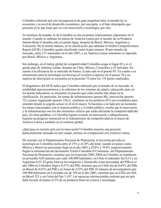 Colombia sobresale por una incongruencia de gran magnitud entre el tamaño de su
economía y su nivel de desarrollo económico, por una parte, y el bajo desempeño que
presenta en lo que tiene que ver con innovación y tecnología, por otra.

En términos de tamaño, la de Colombia es una economía relativamente importante en el
mundo. Cuando se ordenan los países de América Latina por el tamaño de su Producto
Interno Bruto Colombia está en quinto lugar, después de Brasil, México, Argentina y
Venezuela. De la misma manera, en la clasificación que adelanta el Global Competitiveness
Report (GCR), Colombia queda clasificada como el país número 30 por tamaño de
mercado, entre 131 analizados en el año 2007, y en América Latina solamente es superada
por Brasil, México y Argentina.

Sin embargo, en el índice global de competitividad Colombia ocupa el lugar 69 y es el
quinto país de América Latina, después de Chile, México, Costa Rica y El Salvador. En
cuanto a la eficiencia de su mercado de bienes, el país está en el puesto 85. En cuanto a su
alistamiento para la tecnología (technological readiness) aparece en el puesto 76 y en
materia de innovación se encuentra en la posición 72 entre los 131 países analizados.

El diagnóstico del GCR indica que Colombia sobresale por el tamaño de su mercado, la
estabilidad macroeconómica y la cobertura de los sistemas de salud y educación, pero en
los demás indicadores se encuentra en puestos que están mucho más abajo en la
clasificación. En particular, los temas de infraestructura (puesto 86), innovación (puesto
72), crimen organizado (puesto 126) y confianza en los políticos (87) son reveladores para
entender dónde es urgente actuar en el nivel macro. Si hacemos a un lado por un momento
los temas relacionados con el sistema político y el orden público, resulta que la innovación
y la infraestructura son los dos elementos críticos que están afectando la competitividad del
país. En otras palabras, si Colombia lograra avanzar en innovación e infraestructura,
lograría un progreso sustancial en el ordenamiento de competitividad en el marco de
América Latina y también en el contexto global.

¿Qué pasa en nuestro país con la innovación? Colombia muestra una posición
particularmente atrasada en este campo, incluso en comparación con América Latina.

De acuerdo con el Departamento Nacional de Planeación, la inversión privada en
tecnología en Colombia oscila entre el 15% y el 20% del total, cuando en países como
México y Brasil ese porcentaje llegó en el año 2003 a 29,8% y 39,8% respectivamente.
Según la información del documento Visión Colombia II Centenario, del Departamento
Nacional de Planeación, mientras que en el período 2002-2004 en Colombia se expidieron
en promedio 0,03 patentes por cada 100.000 habitantes, en Chile el indicador fue 0,13 y en
Argentina 0,53. El gasto total en Investigación y Desarrollo como porcentaje del PIB en el
año 2004 en Colombia llegó a 0,37% del PIB, mientras que en Chile fue de 0,65% del PIB,
en Brasil de 0,93% del PIB y en Israel de 4,55% del PIB. El número de investigadores por
100.000 habitantes en Colombia era de 109 en el año 2003, mientras que en Chile era 444,
en Brasil 323 y en Corea del Sur 3.187. Las agencias internacionales estiman que un país
debe invertir al menos el 2% de su producto bruto en ciencia y tecnología.



                                                                                               7
 