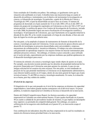 Estos resultados de Colombia son pobres. Sin embargo, es igualmente cierto que la
situación está cambiando en el país. Colombia tiene una trayectoria larga en cuanto al
desarrollo de políticas e instrumentos con el objetivo de incrementar la investigación en
ciencia y el desarrollo de tecnología. En particular, a partir de la Misión de Ciencia y
Tecnología de 1993, el país ha desarrollado un nuevo foco en el tema. El número de
programas de doctorado en el país aumentó de 32 en el año 2002 a 84 en el año 2007. El
número de grupos de investigación registrados en Colciencias se elevo de 544 a 2.057 en el
mismo período. La política de apoyo a los Centros de Investigación de Excelencia, iniciada
en el año 2004, ha permitido lograr una nueva focalización en investigación científica y
tecnológica. El presupuesto de Colciencias, que cayó fuertemente en la segunda mitad de la
década de los años 90, se ha venido recuperando a lo largo de esta década, si bien aún está
lejos de lograr los niveles que debería tener.

Por otra parte, se ha ampliado el número de instrumentos de fomento al desarrollo de la
ciencia y tecnología por parte de Colciencias. Existe una mezcla de apoyos directos para el
desarrollo de tecnologías en proyectos desarrollados entre universidades y empresas,
mecanismos de cofinanciación e incentivos tributarios. El trabajo con estos instrumentos
está generando un aprendizaje respecto a las mejores formas de mezclar instrumentos para
adelantar proyectos exitosos. Sin embargo, el sistema es poco conocido y poco utilizado
por el sector privado, especialmente por las empresas medianas que podrían apalancarse en
el desarrollo tecnológico para crecer.

El sistema de estímulo a la ciencia y tecnología sigue siendo objeto de ajustes en el país.
Por ejemplo, una decisión reciente permite que los derechos de propiedad intelectual de los
proyectos financiados por Colciencias sean para quienes los ejecuten, lo que era una
antigua solicitud de los usuarios de estos recursos. Por otra parte, se está estudiando un
proyecto de ley que pretende transformar a Colciencias en un departamento administrativo,
cuyo director tendría asiento en el Conpes, dentro de una meta general de lograr que el país
invierta al menos 1% del PIB en ciencia y tecnología anualmente. En suma, la evaluación
no es buena, pero hay señales de cambio.

El nivel de las empresas

El diagnóstico de lo que está pasando en el nivel de las empresas en términos de capacidad
emprendedora e innovadora guarda muchas semejanzas con el del nivel macro. En pocas
palabras, la tradición empresarial en Colombia no favorece el desarrollo de la innovación.

Dentro del Global Competitiveness Report, los factores asociados a la capacidad
empresarial en Colombia son relativamente buenos. El país queda clasificado en el puesto
48 en cuanto a calidad de los proveedores locales de insumos, lo que implica un desempeño
muy superior a su promedio de competitividad general. Sin embargo, en cuanto a
sofisticación de los negocios está clasificado en el puesto 65 y en innovación ocupa el
puesto 72.

Esta combinación de indicadores describe una base empresarial en la cual los resultados en
materia de eficiencia tienen prioridad frente a la innovación.


                                                                                             8
 