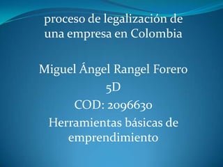 proceso de legalización de
una empresa en Colombia

Miguel Ángel Rangel Forero
           5D
     COD: 2096630
 Herramientas básicas de
    emprendimiento
 