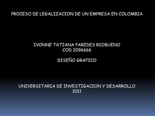 PROCESO DE LEGALIZACION DE UN EMPRESA EN COLOMBIA




        IVONNE TATIANA PAREDES RIOBUENO
                  COD 2096666

                 DISEÑO GRAFICO




  UNIVERSITARIA DE INVESTIGACION Y DESARROLLO
                      2011
 