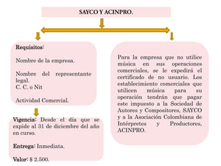 Requisitos:
                                    Para la empresa que no utilice
 Nombre de la empresa.
                                    música en sus operaciones
                                    comerciales, se le expedirá el
 Nombre del       representante
                                    certificado de no usuario. Los
 legal.
                                    establecimiento comerciales que
 C. C. o Nit
                                    utilicen    música    para   su
                                    operación tendrán que pagar
 Actividad Comercial.
                                    este impuesto a la Sociedad de
                                    Autores y Compositores, SAYCO
Vigencia: Desde el día que se       y a la Asociación Colombiana de
expide al 31 de diciembre del año   Intérpretes    y    Productores,
en curso.                           ACINPRO.

Entrega: Inmediata.

Valor: $ 2.500.
 