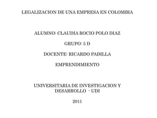 LEGALIZACION DE UNA EMPRESA EN COLOMBIA



    ALUMNO: CLAUDIA ROCIO POLO DIAZ

               GRUPO: 5 D

       DOCENTE: RICARDO PADILLA

           EMPRENDIMIENTO



    UNIVERSITARIA DE INVESTIGACION Y
           DESARROLLO - UDI

                  2011
 