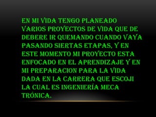EN MI VIDA TENGO PLANEADO
VARIOS PROYECTOS DE VIDA QUE DE
DEBERE IR QUEMANDO CUANDO VAYA
PASANDO SIERTAS ETAPAS, Y EN
ESTE MOMENTO MI PROYECTO ESTA
ENFOCADO EN EL APRENDIZAJE Y EN
MI PREPARACION PARA LA VIDA
DADA EN LA CARRERA QUE ESCOJI
la cual es ingeniería meca
trónica.
 