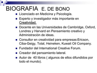 BIOGRAFIA E. DE BONO
      Licenciado en Medicina y Psicología.
      Experto y investigador más importante en
       Creatividad.
      Docente en las Universidades de Cambridge, Oxford,
       Londres y Harvard en Pensamiento creativo y
       Administración de ideas.
      Consultor en creatividad para empresas:Ericson,
       Ciba-Geigy, Total, Heineken, Kuwait Oil Company.
      Fundador del International Creative Forum.
      Creador del pensamiento lateral.
      Autor de 40 libros ( algunos de ellos difundidos por
       todo el mundo).
 