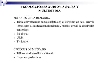PRODUCCIONES AUDIOVISUALES Y
              MULTIMEDIA

MOTORES DE LA DEMANDA
 Triple convergencia: nuevos hábitos en el consumo de ocio, nuevas
  tecnologías de las telecomunicaciones y nuevas formas de desarrollar
  contenidos.
 Era digital
 U.I.B.
 TV locales

OPCIONES DE MERCADO
 Talleres de desarrollos multimedia
 Empresas productoras
 