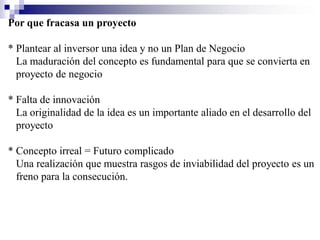 Por que fracasa un proyecto

* Plantear al inversor una idea y no un Plan de Negocio
  La maduración del concepto es fundamental para que se convierta en
  proyecto de negocio

* Falta de innovación
  La originalidad de la idea es un importante aliado en el desarrollo del
  proyecto

* Concepto irreal = Futuro complicado
  Una realización que muestra rasgos de inviabilidad del proyecto es un
  freno para la consecución.
 