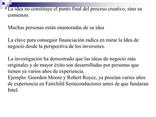 La idea no constituye el punto final del proceso creativo, sino su
comienzo.

Muchas personas están enamoradas de su idea

La clave para conseguir financiación radica en mirar la Idea de
negocio desde la perspectiva de los inversores.

La investigación ha demostrado que las ideas de negocio más
originales y de mayor éxito son desarrolladas por personas que
tienen ya varios años de experiencia.
Ejemplo: Goordon Moore y Robert Royce, ya poseían varios años
de experiencia en Fairchild Semiconductores antes de que fundaran
Intel.
 