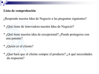Lista de comprobación

¿Responde nuestra Idea de Negocio a las preguntas siguientes?

* ¿Qué tiene de innovadora nuestra Idea de Negocio?

* ¿Qué tiene nuestra idea de excepcional? ¿Puede protegerse con
  una patente?

* ¿Quién es el cliente?

* ¿Qué hará que el cliente compre el producto? ¿A qué necesidades
   da respuesta?
 