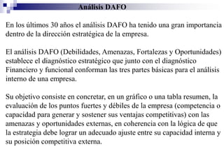 Análisis DAFO

En los últimos 30 años el análisis DAFO ha tenido una gran importancia
dentro de la dirección estratégica de la empresa.

El análisis DAFO (Debilidades, Amenazas, Fortalezas y Oportunidades)
establece el diagnóstico estratégico que junto con el diagnóstico
Financiero y funcional conforman las tres partes básicas para el análisis
interno de una empresa.

Su objetivo consiste en concretar, en un gráfico o una tabla resumen, la
evaluación de los puntos fuertes y débiles de la empresa (competencia o
capacidad para generar y sostener sus ventajas competitivas) con las
amenazas y oportunidades externas, en coherencia con la lógica de que
la estrategia debe lograr un adecuado ajuste entre su capacidad interna y
su posición competitiva externa.
 