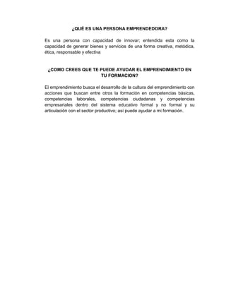 ¿QUÉ ES UNA PERSONA EMPRENDEDORA?

Es una persona con capacidad de innovar; entendida esta como la
capacidad de generar bienes y servicios de una forma creativa, metódica,
ética, responsable y efectiva


 ¿COMO CREES QUE TE PUEDE AYUDAR EL EMPRENDIMIENTO EN
                    TU FORMACION?

El emprendimiento busca el desarrollo de la cultura del emprendimiento con
acciones que buscan entre otros la formación en competencias básicas,
competencias laborales, competencias ciudadanas y competencias
empresariales dentro del sistema educativo formal y no formal y su
articulación con el sector productivo; así puede ayudar a mi formación.
 