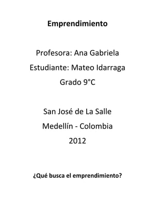 Emprendimiento


 Profesora: Ana Gabriela
Estudiante: Mateo Idarraga
        Grado 9°C


   San José de La Salle
   Medellín - Colombia
           2012


¿Qué busca el emprendimiento?
 